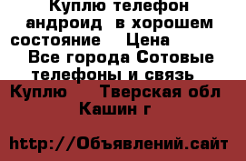 Куплю телефон андроид, в хорошем состояние  › Цена ­ 1 000 - Все города Сотовые телефоны и связь » Куплю   . Тверская обл.,Кашин г.
